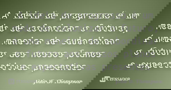 A ideia de progresso é um modo de colonizar o futuro, é uma maneira de subordinar o futuro aos nossos planos e expectativas presentes... Frase de John B. Thompson.
