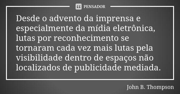 Desde o advento da imprensa e especialmente da mídia eletrônica, lutas por reconhecimento se tornaram cada vez mais lutas pela visibilidade dentro de espaços nã... Frase de John B. Thompson.