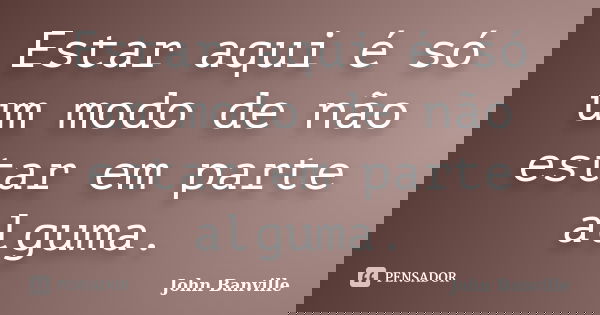 Estar aqui é só um modo de não estar em parte alguma.... Frase de John Banville.