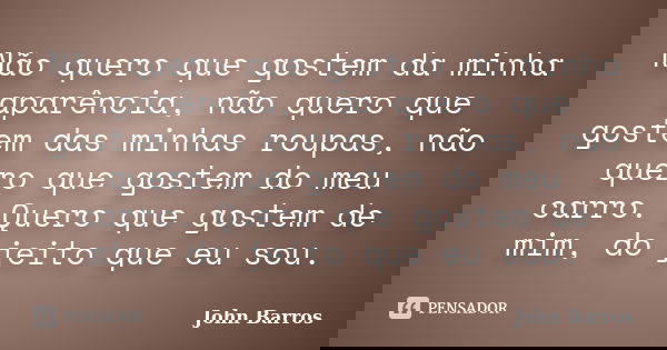 Não quero que gostem da minha aparência, não quero que gostem das minhas roupas, não quero que gostem do meu carro. Quero que gostem de mim, do jeito que eu sou... Frase de John Barros.