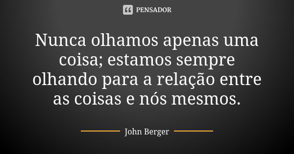 Nunca olhamos apenas uma coisa; estamos sempre olhando para a relação entre as coisas e nós mesmos.... Frase de John Berger.