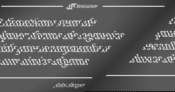 O fanatismo vem de qualquer forma de cegueira escolhida que acompanha a busca de um único dogma.... Frase de John Berger.