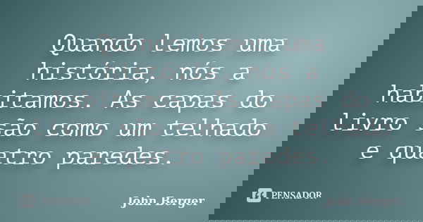 Quando lemos uma história, nós a habitamos. As capas do livro são como um telhado e quatro paredes.... Frase de John Berger.