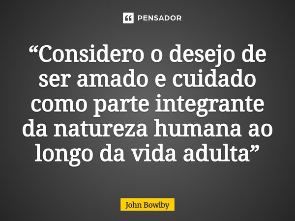 ⁠“Considero o desejo de ser amado e cuidado como parte integrante da natureza humana ao longo da vida adulta”... Frase de John Bowlby.
