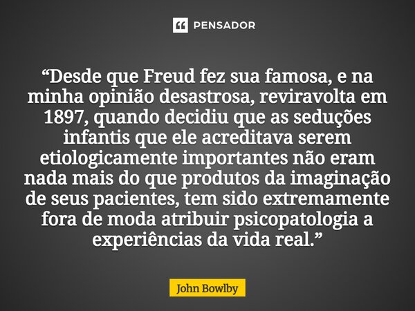“Desde que Freud fez sua famosa, e na minha opinião desastrosa, reviravolta em 1897, quando decidiu que as seduções infantis que ele acreditava serem etiologic... Frase de John Bowlby.