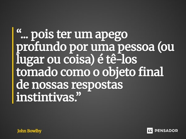 ⁠“... pois ter um apego profundo por uma pessoa (ou lugar ou coisa) é tê-los tomado como o objeto final de nossas respostas instintivas.”... Frase de John Bowlby.