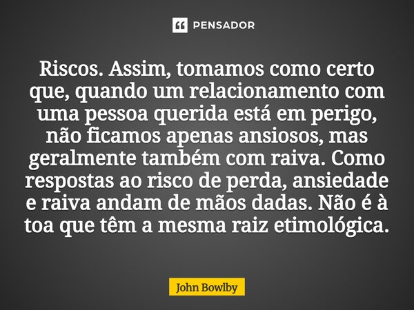 Riscos. Assim, tomamos como certo que, quando um relacionamento com uma pessoa querida está em perigo, não ficamos apenas ansiosos, mas geralmente também com r... Frase de John Bowlby.