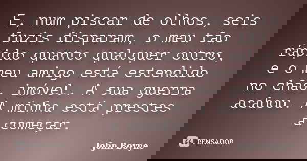 E, num piscar de olhos, seis fuzis disparam, o meu tão rápido quanto qualquer outro, e o meu amigo está estendido no chão, imóvel. A sua guerra acabou. A minha ... Frase de John Boyne.