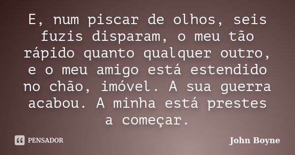 E, num piscar de olhos, seis fuzis disparam, o meu tão rápido quanto qualquer outro, e o meu amigo está estendido no chão, imóvel. A sua guerra acabou. A minha ... Frase de John Boyne.