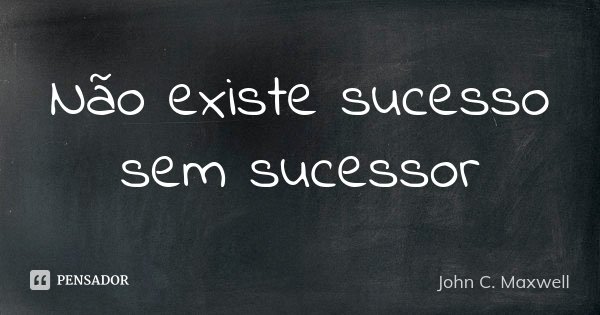 Não existe sucesso sem sucessor... Frase de John C. Maxwell.