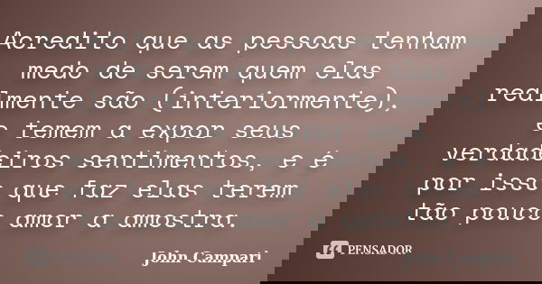 Acredito que as pessoas tenham medo de serem quem elas realmente são (interiormente), e temem a expor seus verdadeiros sentimentos, e é por isso que faz elas te... Frase de John Campari.