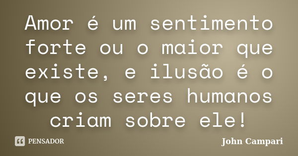 Amor é um sentimento forte ou o maior que existe, e ilusão é o que os seres humanos criam sobre ele!... Frase de John Campari.