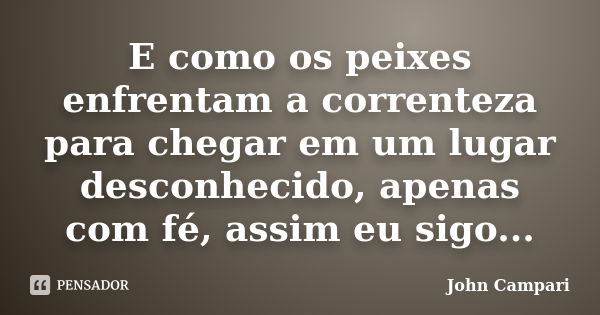 E como os peixes enfrentam a correnteza para chegar em um lugar desconhecido, apenas com fé, assim eu sigo...... Frase de John Campari.