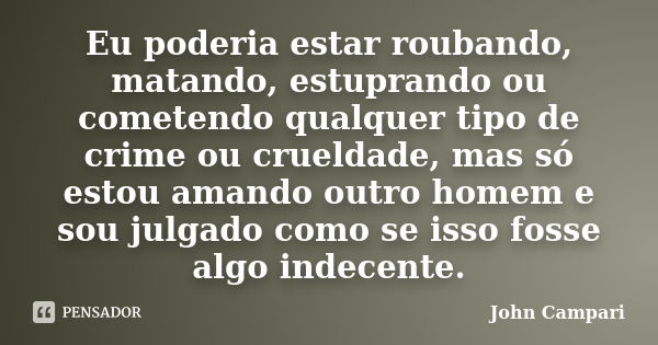 Eu poderia estar roubando, matando, estuprando ou cometendo qualquer tipo de crime ou crueldade, mas só estou amando outro homem e sou julgado como se isso foss... Frase de John Campari.