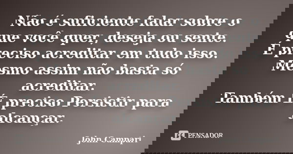Não é suficiente falar sobre o que você quer, deseja ou sente. É preciso acreditar em tudo isso. Mesmo assim não basta só acreditar. Também É preciso Persistir ... Frase de John Campari.