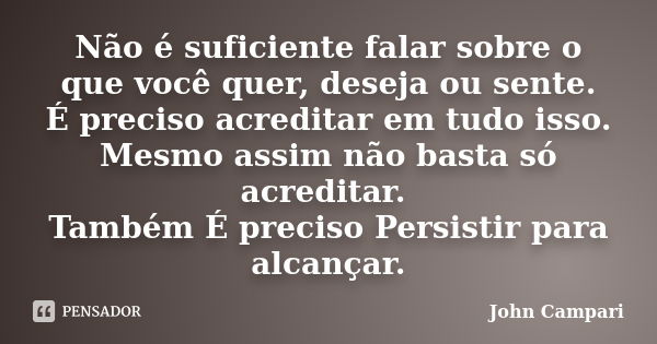 Não é suficiente falar sobre o que você quer, deseja ou sente. É preciso acreditar em tudo isso. Mesmo assim não basta só acreditar. Também É preciso Persistir ... Frase de John Campari.