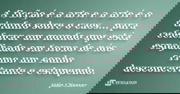 A ficção é a arte e a arte é o triunfo sobre o caos... para celebrar um mundo que está espalhado em torno de nós como um sonho desconcertante e estupendo.... Frase de John Cheever.