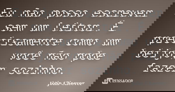 Eu não posso escrever sem um leitor. É precisamente como um beijo, você não pode fazer sozinho.... Frase de John Cheever.