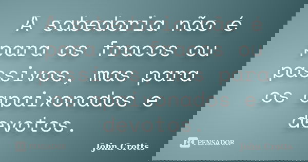 A sabedoria não é para os fracos ou passivos, mas para os apaixonados e devotos.... Frase de John Crotts.