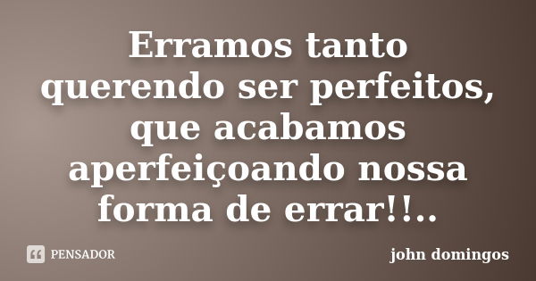 Erramos tanto querendo ser perfeitos, que acabamos aperfeiçoando nossa forma de errar!!..... Frase de john domingos.