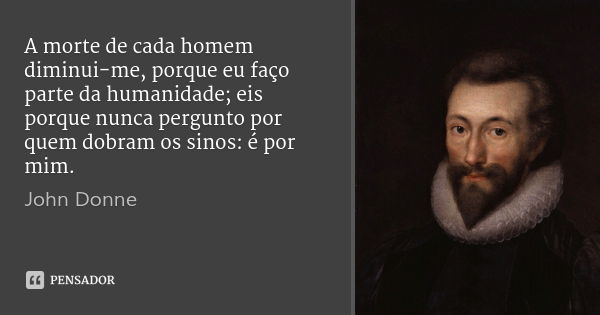 A morte de cada homem diminui-me, porque eu faço parte da humanidade; eis porque nunca pergunto por quem dobram os sinos: é por mim.... Frase de John Donne.