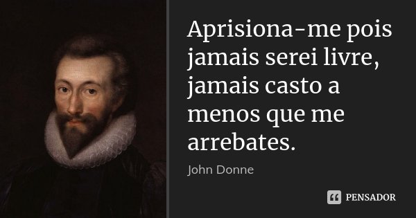 Aprisiona-me pois jamais serei livre, jamais casto a menos que me arrebates.... Frase de John Donne.