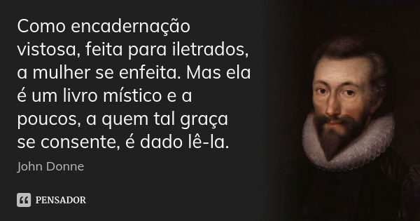 Como encadernação vistosa, feita para iletrados, a mulher se enfeita. Mas ela é um livro místico e a poucos, a quem tal graça se consente, é dado lê-la.... Frase de John Donne.