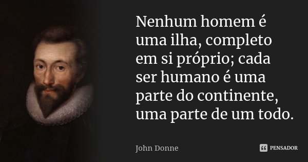 Nenhum homem é uma ilha, completo em si próprio; cada ser humano é uma parte do continente, uma parte de um todo.... Frase de John Donne.