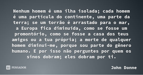 Nenhum homem é uma ilha isolada; cada homem é uma partícula do continente, uma parte da terra; se um torrão é arrastado para o mar, a Europa fica diminuída, com... Frase de John Donne.