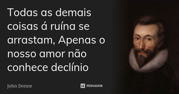 Todas as demais coisas á ruína se arrastam, Apenas o nosso amor não conhece declínio... Frase de John Donne.