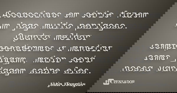 Assassinos em série fazem um jogo muito perigoso. Quanto melhor compreendermos a maneira como jogam, maior será nossa vantagem sobre eles.... Frase de John Douglas.