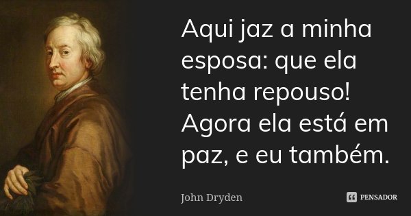Aqui jaz a minha esposa: que ela tenha repouso! / Agora ela está em paz, e eu também.... Frase de John Dryden.