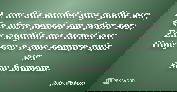 E um dia sonhei que podia ser; No utro pensei em poder ser; Em seguida me tornei ser. Hoje sou o que sempre quis ser Seu homem.... Frase de John Erisson.