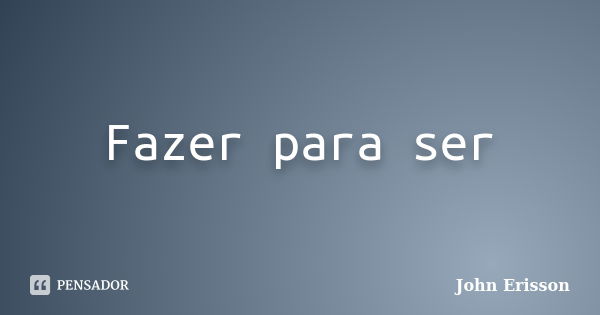 Fazer para ser... Frase de John Erisson.