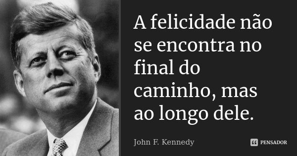 A felicidade não se encontra no final do caminho, mas ao longo dele.... Frase de John F. Kennedy.