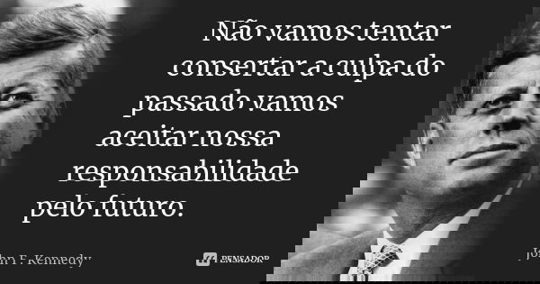 Não vamos tentar consertar a culpa do passado vamos aceitar nossa responsabilidade pelo futuro.... Frase de John F. Kennedy.