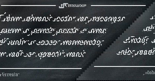 É bom demais estar na presença de quem a gente gosta e ama.
Então, dê valor a esses momentos, eles podem não se repetir mais.... Frase de John Ferreira.
