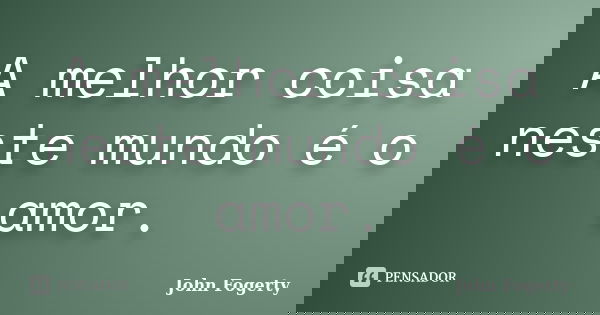 A melhor coisa neste mundo é o amor.... Frase de John Fogerty.