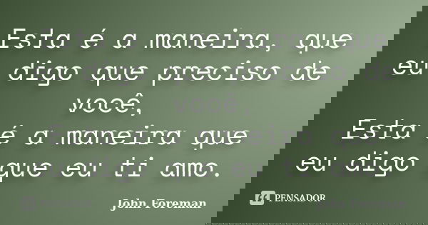 Esta é a maneira, que eu digo que preciso de você, Esta é a maneira que eu digo que eu ti amo.... Frase de John Foreman.