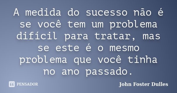 A medida do sucesso não é se você tem um problema difícil para tratar, mas se este é o mesmo problema que você tinha no ano passado.... Frase de John Foster Dulles.