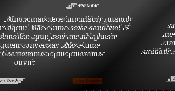 Nunca mais terei um diário, quando sair daqui. Não é uma coisa saudável. É-me benéfico, aqui, pois me dá alguém com quem conversar. Mas é uma vaidade, só escrev... Frase de John Fowles.