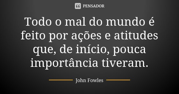 Todo o mal do mundo é feito por ações e atitudes que, de início, pouca importância tiveram.... Frase de John Fowles.