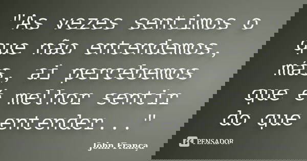 "As vezes sentimos o que não entendemos, más, ai percebemos que é melhor sentir do que entender..."... Frase de John França.