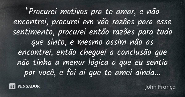 "Procurei motivos pra te amar, e não encontrei, procurei em vão razões para esse sentimento, procurei então razões para tudo que sinto, e mesmo assim não a... Frase de John França.