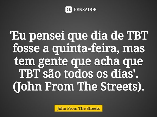 ⁠'Eu pensei que dia de TBT fosse a quinta-feira, mas tem gente que acha que TBT são todos os dias'. (John From The Streets).... Frase de John From The Streets.