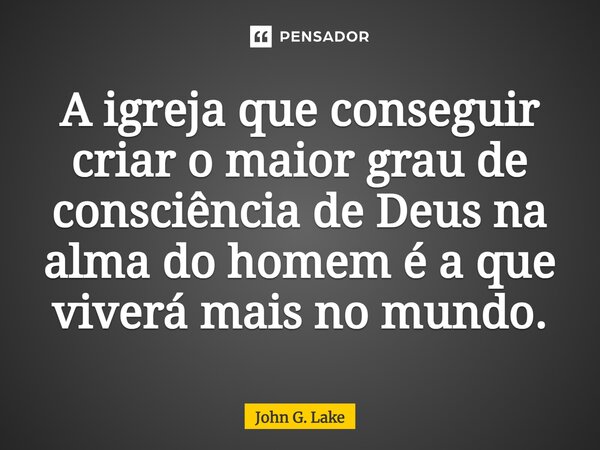 ⁠A igreja que conseguir criar o maior grau de consciência de Deus na alma do homem é a que viverá mais no mundo.... Frase de John G. Lake.