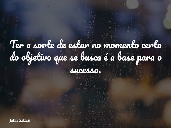 Ter a sorte de estar no momento certo do objetivo que se busca é a base para o sucesso.... Frase de John Gataus.