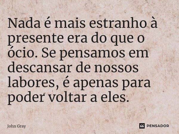 ⁠Nada é mais estranho à presente era do que o ócio. Se pensamos em descansar de nossos labores, é apenas para poder voltar a eles.... Frase de John Gray.