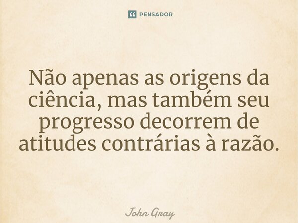 ⁠Não apenas as origens da ciência, mas também seu progresso decorrem de atitudes contrárias à razão.... Frase de John Gray.