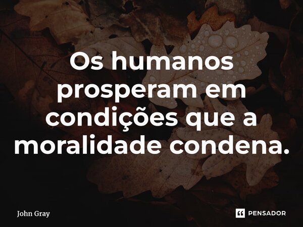 ⁠Os humanos prosperam em condições que a moralidade condena.... Frase de John Gray.